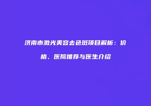 济南市激光美容去色斑项目解析：价格、医院推荐与医生介绍