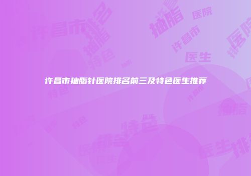 许昌市抽脂针医院排名前三及特色医生推荐