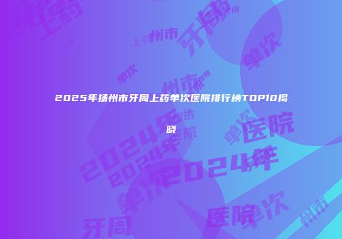 2025年扬州市牙周上药单次医院排行榜TOP10揭晓