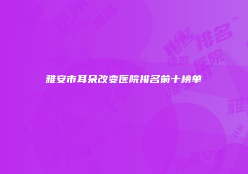 雅安市耳朵改变医院排名前十榜单