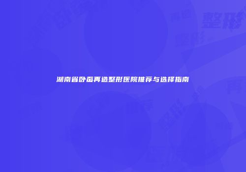 湖南省卧蚕再造整形医院推荐与选择指南