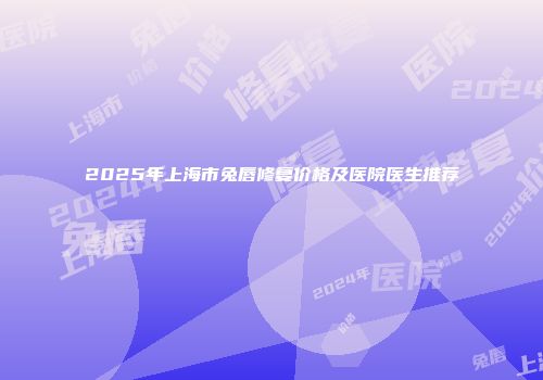 2025年上海市兔唇修复价格及医院医生推荐