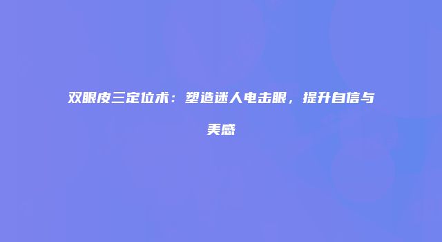 双眼皮三定位术：塑造迷人电击眼，提升自信与美感