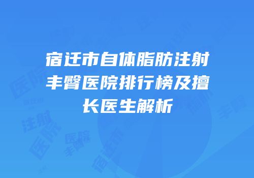 宿迁市自体脂肪注射丰臀医院排行榜及擅长医生解析