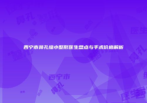 西宁市鼻孔缩小整形医生盘点与手术价格解析