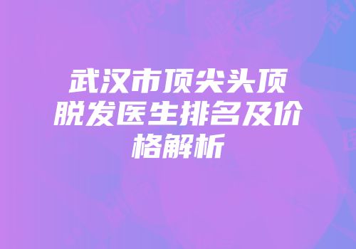 武汉市顶尖头顶脱发医生排名及价格解析