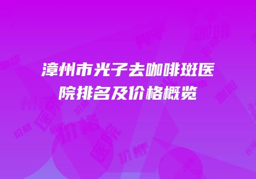 漳州市光子去咖啡斑医院排名及价格概览
