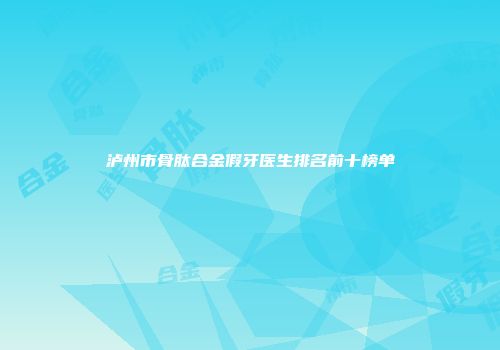 泸州市骨肽合金假牙医生排名前十榜单
