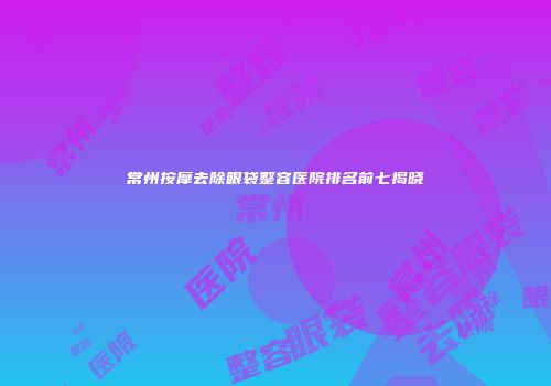 常州按摩去除眼袋整容医院排名前七揭晓
