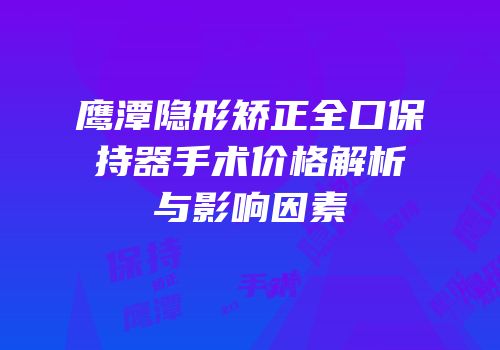 鹰潭隐形矫正全口保持器手术价格解析与影响因素