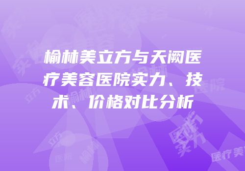 榆林美立方与天阙医疗美容医院实力、技术、价格对比分析