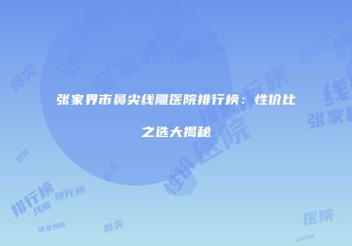 张家界市鼻尖线雕医院排行榜：性价比之选大揭秘