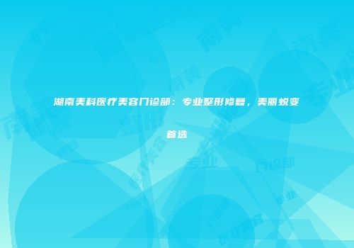湖南美科医疗美容门诊部：专业整形修复，美丽蜕变首选
