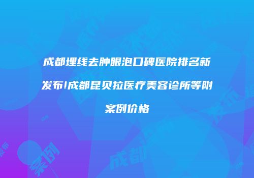 成都埋线去肿眼泡口碑医院排名新发布!成都昆贝拉医疗美容诊所等附案例价格