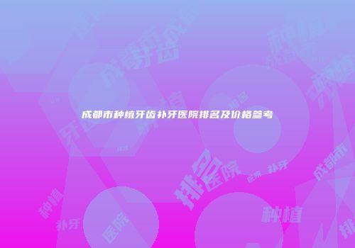 成都市种植牙齿补牙医院排名及价格参考