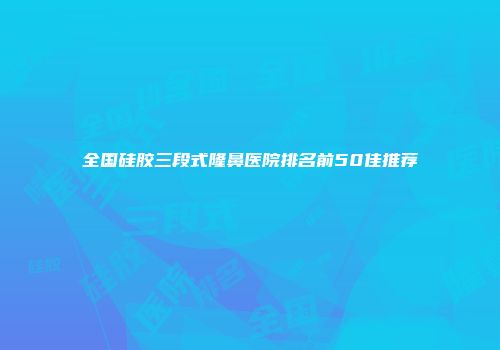 全国硅胶三段式隆鼻医院排名前50佳推荐
