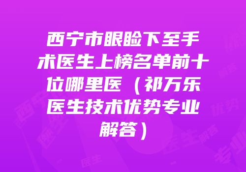 西宁市眼睑下至手术医生上榜名单前十位哪里医（祁万乐医生技术优势专业解答）