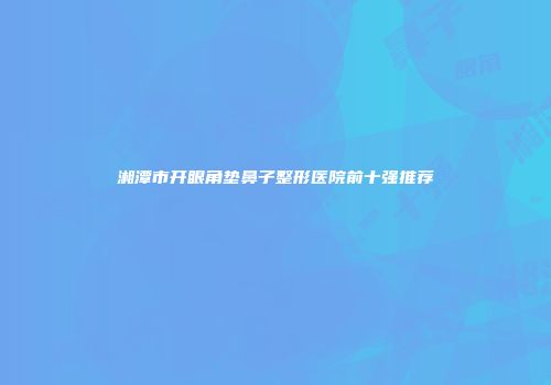 湘潭市开眼角垫鼻子整形医院前十强推荐