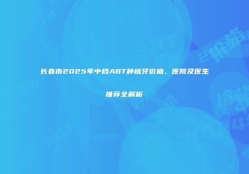 长春市2025年中档ABT种植牙价格、医院及医生推荐全解析