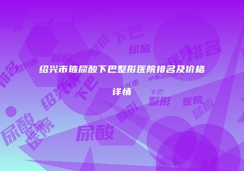 绍兴市玻尿酸下巴整形医院排名及价格详情