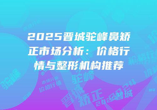 2025晋城驼峰鼻矫正市场分析：价格行情与整形机构推荐