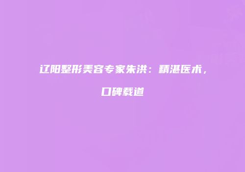 辽阳整形美容专家朱洪：精湛医术，口碑载道