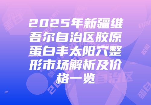 2025年新疆维吾尔自治区胶原蛋白丰太阳穴整形市场解析及价格一览
