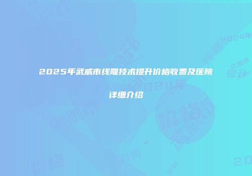 2025年武威市线雕技术提升价格收费及医院详细介绍
