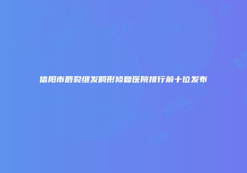 信阳市唇裂继发畸形修复医院排行前十位发布