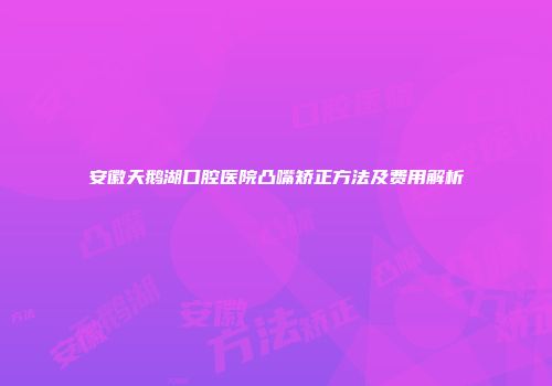 安徽天鹅湖口腔医院凸嘴矫正方法及费用解析