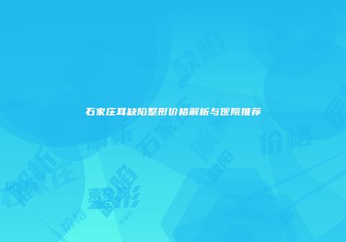 石家庄耳缺陷整形价格解析与医院推荐