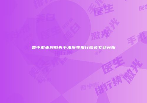 晋中市美白激光手术医生排行榜及专业分析