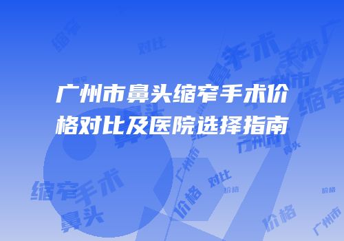 广州市鼻头缩窄手术价格对比及医院选择指南