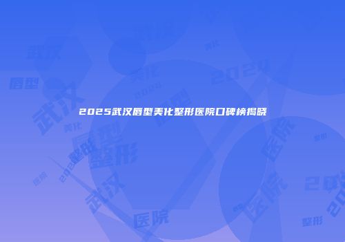 2025武汉唇型美化整形医院口碑榜揭晓