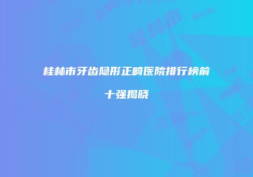 桂林市牙齿隐形正畸医院排行榜前十强揭晓