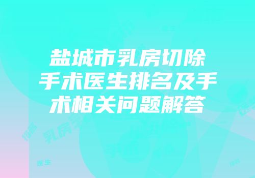 盐城市乳房切除手术医生排名及手术相关问题解答