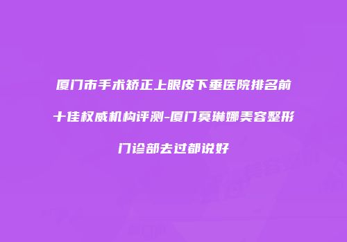 厦门市手术矫正上眼皮下垂医院排名前十佳权威机构评测-厦门莫琳娜美容整形门诊部去过都说好