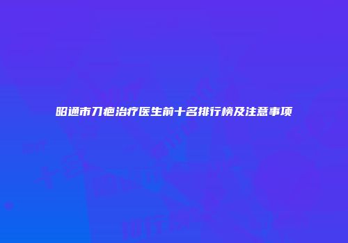 昭通市刀疤治疗医生前十名排行榜及注意事项