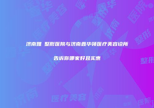 济南雅偲整形医院与济南鑫华领医疗美容诊所告诉你哪家好且实惠