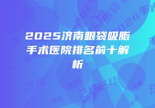 2025济南眼袋吸脂手术医院排名前十解析