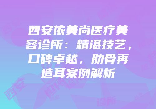 西安依美尚医疗美容诊所：精湛技艺，口碑卓越，肋骨再造耳案例解析