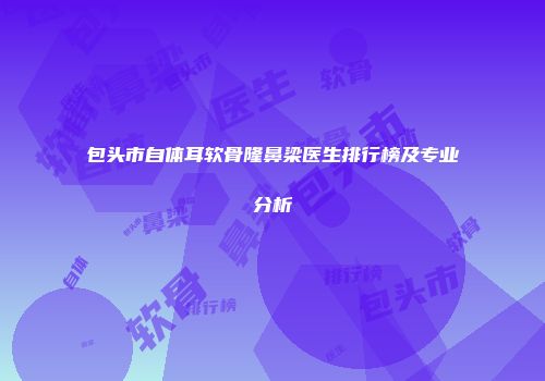 包头市自体耳软骨隆鼻梁医生排行榜及专业分析