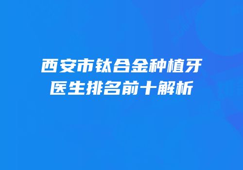西安市钛合金种植牙医生排名前十解析
