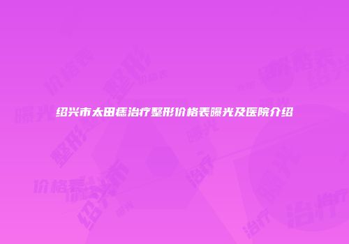 绍兴市太田痣治疗整形价格表曝光及医院介绍