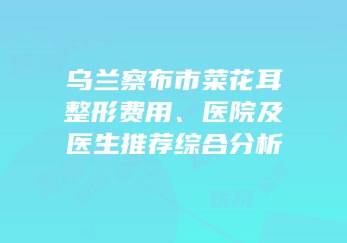 乌兰察布市菜花耳整形费用、医院及医生推荐综合分析