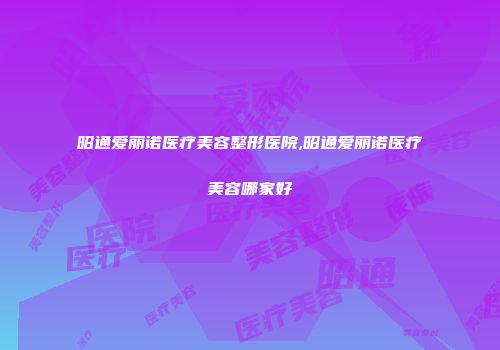 昭通爱丽诺医疗美容整形医院,昭通爱丽诺医疗美容哪家好