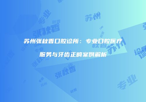 苏州张秋香口腔诊所：专业口腔医疗服务与牙齿正畸案例解析