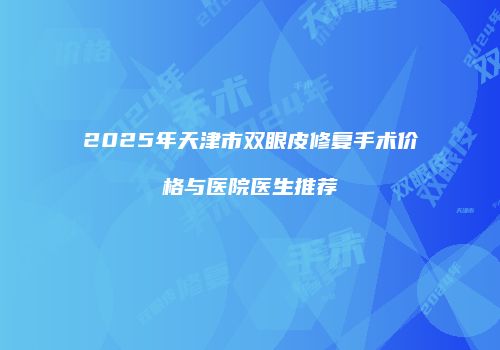 2025年天津市双眼皮修复手术价格与医院医生推荐