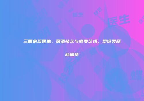 三明余琦医生：精湛技艺与蝶变艺术，塑造美丽新篇章