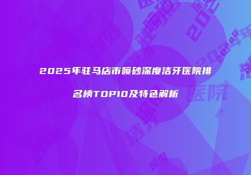 2025年驻马店市喷砂深度洁牙医院排名榜TOP10及特色解析